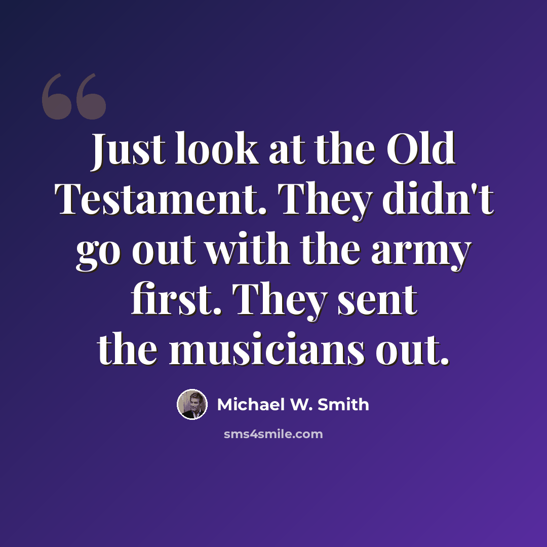 “Just look at the Old Testament. They didn't go out with the army first. They sent the musicians out.” quote by Michael W. Smith