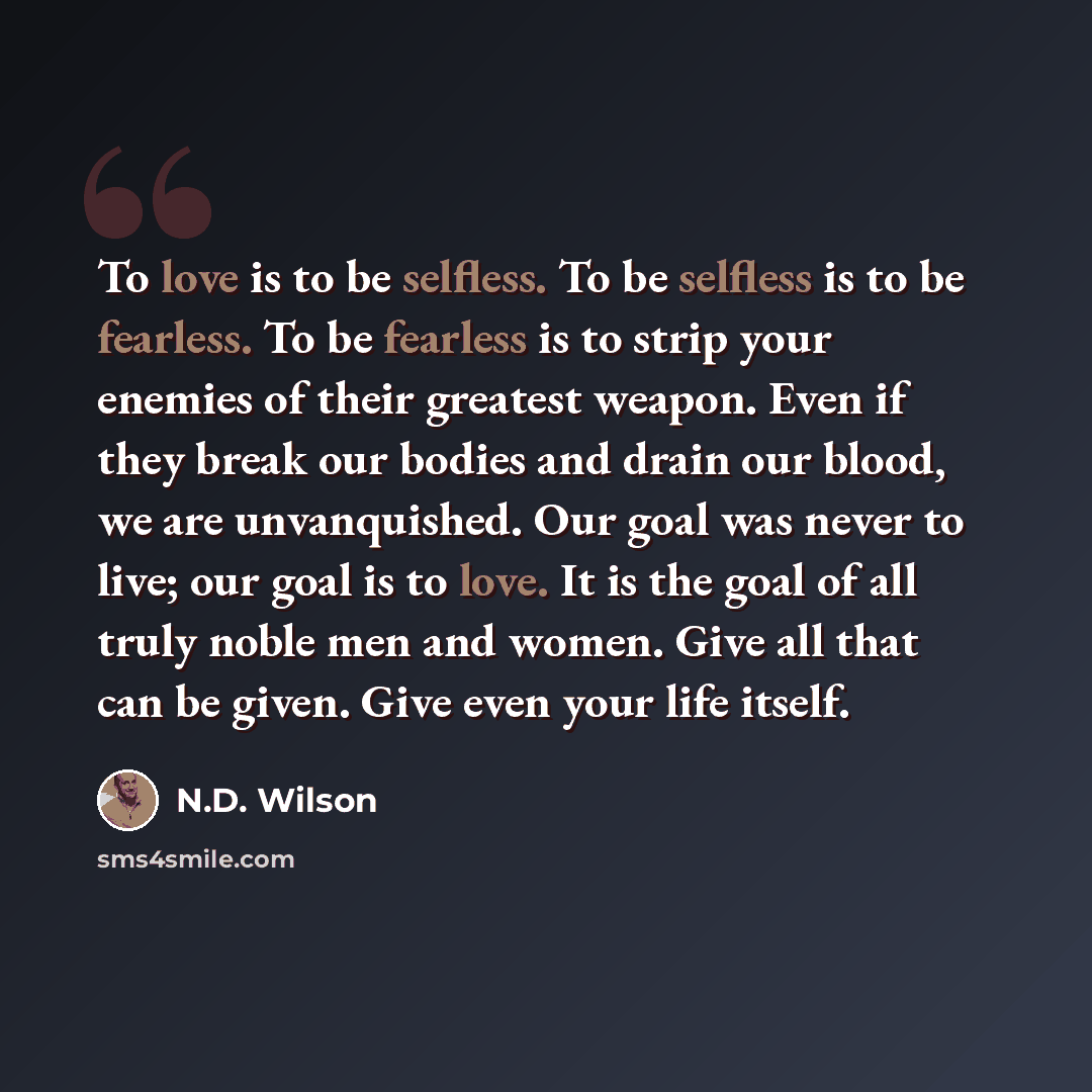 “To love is to be selfless. To be selfless is to be fearless. To be fearless is to strip your enemies of their greatest weapon. Even if they break our bodies and drain our blood, we are unvanquished. Our goal was never to live; our goal is to love. It is the goal of all truly noble men and women…” quote by N.D. Wilson