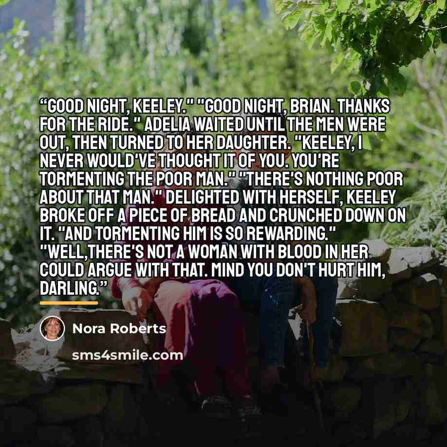 “Good night, Keeley." "Good night, Brian. Thanks for the ride." Adelia waited until the men were out, then turned to her daughter. "Keeley, I never would've thought it of you. You're tormenting the poor man." "There's nothing poor about that man." Delighted with herself, Keeley broke off a piece of…” quote by Nora Roberts