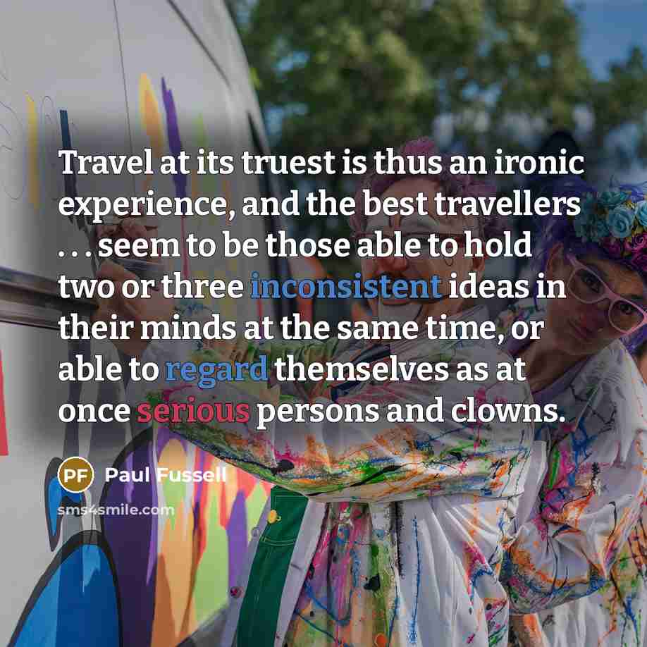 “Travel at its truest is thus an ironic experience, and the best travellers . . . seem to be those able to hold two or three inconsistent ideas in their minds at the same time, or able to regard themselves as at once serious persons and clowns.” quote by Paul Fussell