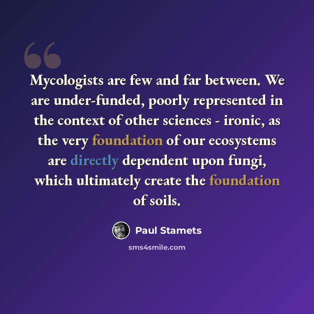 “Mycologists are few and far between. We are under-funded, poorly represented in the context of other sciences - ironic, as the very foundation of our ecosystems are directly dependent upon fungi, which ultimately create the foundation of soils.” quote by Paul Stamets