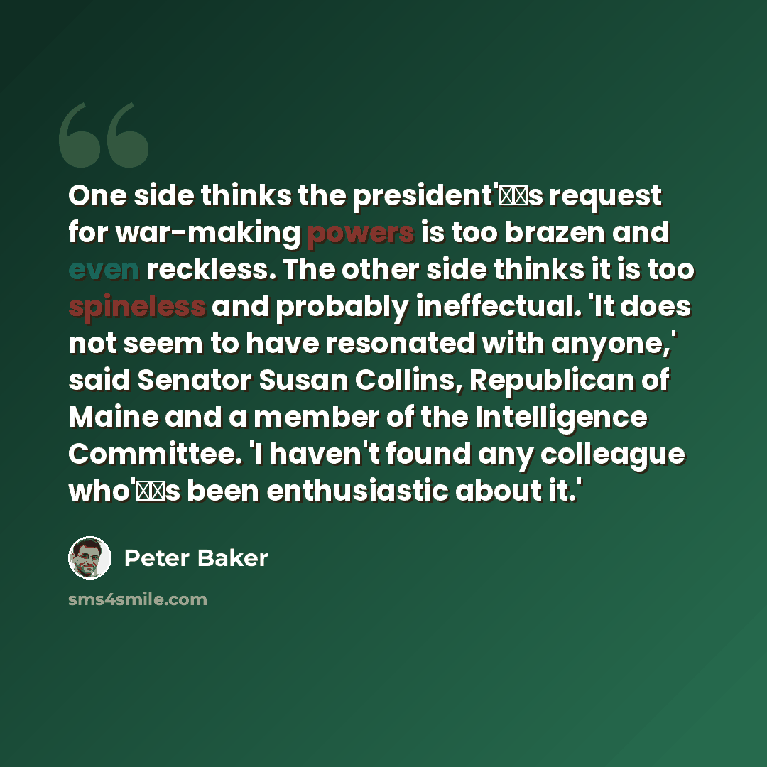 “One side thinks the president's request for war-making powers is too brazen and even reckless. The other side thinks it is too spineless and probably ineffectual. 'It does not seem to have resonated with anyone,' said Senator Susan Collins, Republican of Maine and a member of the Intelligence…” quote by Peter Baker