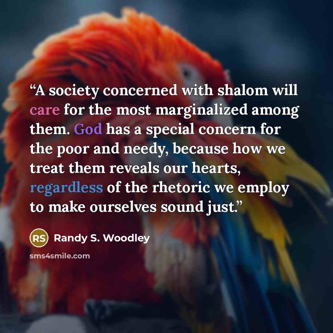 “A society concerned with shalom will care for the most marginalized among them. God has a special concern for the poor and needy, because how we treat them reveals our hearts, regardless of the rhetoric we employ to make ourselves sound just.” quote by Randy S. Woodley
