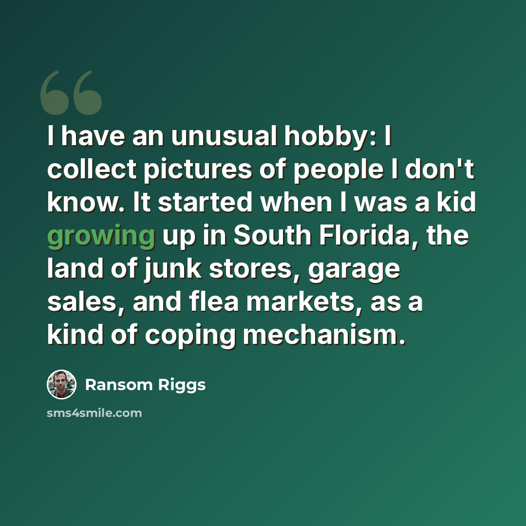“I have an unusual hobby: I collect pictures of people I don't know. It started when I was a kid growing up in South Florida, the land of junk stores, garage sales, and flea markets, as a kind of coping mechanism.” quote by Ransom Riggs