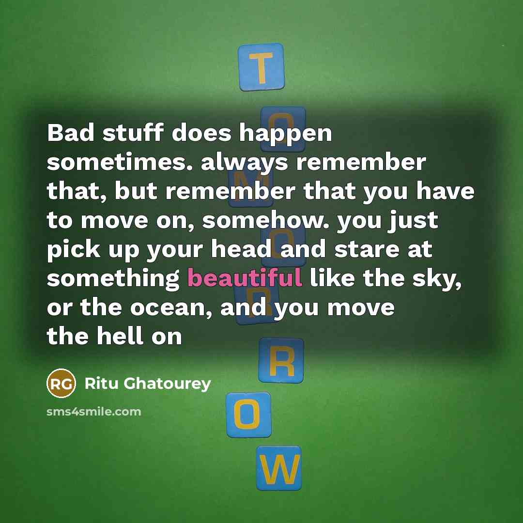 “Bad stuff does happen sometimes. always remember that, but remember that you have to move on, somehow. you just pick up your head and stare at something beautiful like the sky, or the ocean, and you move the hell on” quote by Ritu Ghatourey