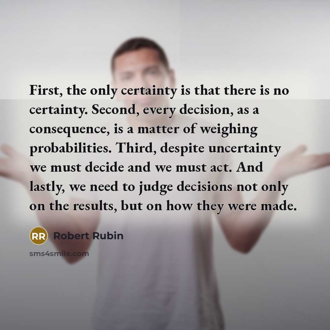 “First, the only certainty is that there is no certainty. Second, every decision, as a consequence, is a matter of weighing probabilities. Third, despite uncertainty we must decide and we must act. And lastly, we need to judge decisions not only on the results, but on how they were made.” quote by Robert Rubin