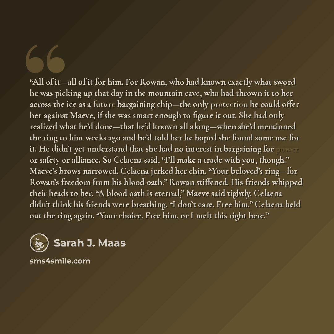 “All of it—all of it for him. For Rowan, who had known exactly what sword he was picking up that day in the mountain cave, who had thrown it to her across the ice as a future bargaining chip—the only protection he could offer her against Maeve, if she was smart enough to figure it out. She had only…” quote by Sarah J. Maas