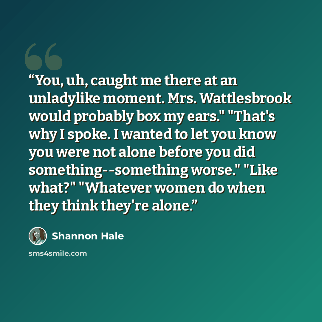 “You, uh, caught me there at an unladylike moment. Mrs. Wattlesbrook would probably box my ears." "That's why I spoke. I wanted to let you know you were not alone before you did something--something worse." "Like what?" "Whatever women do when they think they're alone.” quote by Shannon Hale