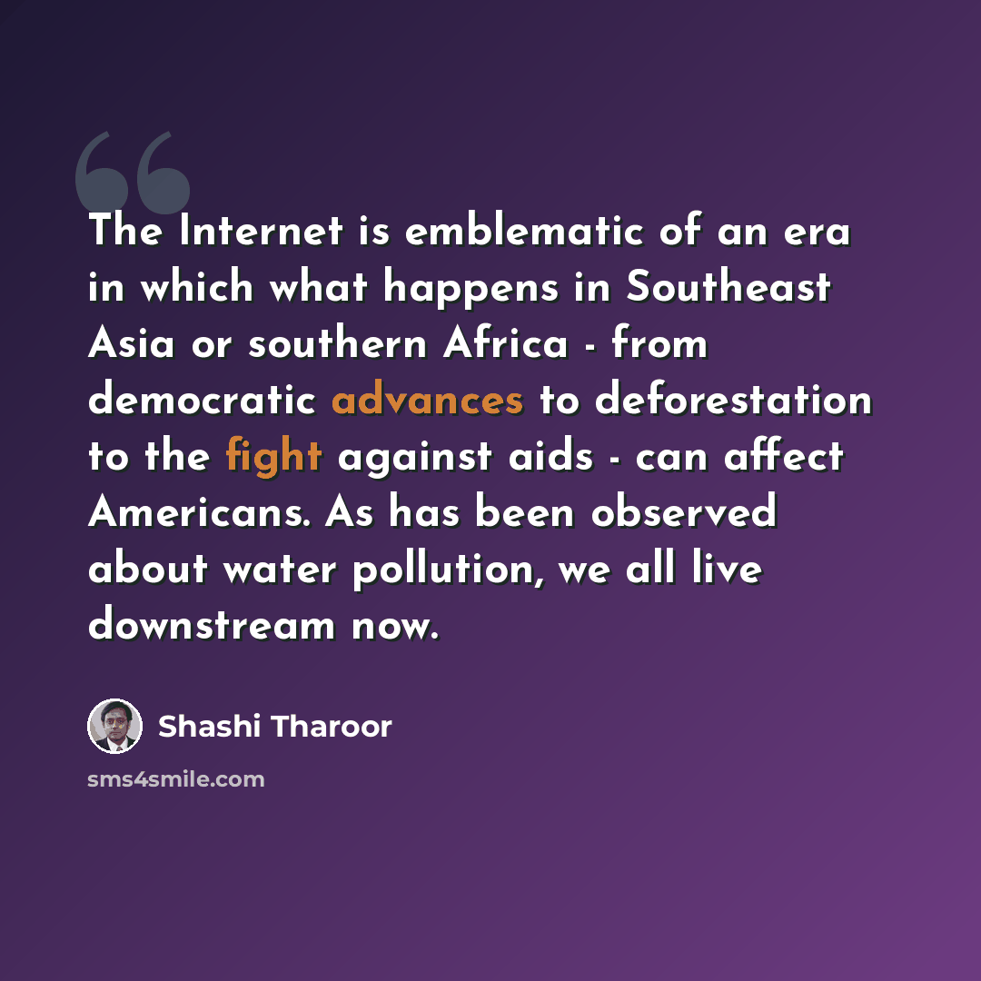“The Internet is emblematic of an era in which what happens in Southeast Asia or southern Africa - from democratic advances to deforestation to the fight against aids - can affect Americans. As has been observed about water pollution, we all live downstream now.” quote by Shashi Tharoor
