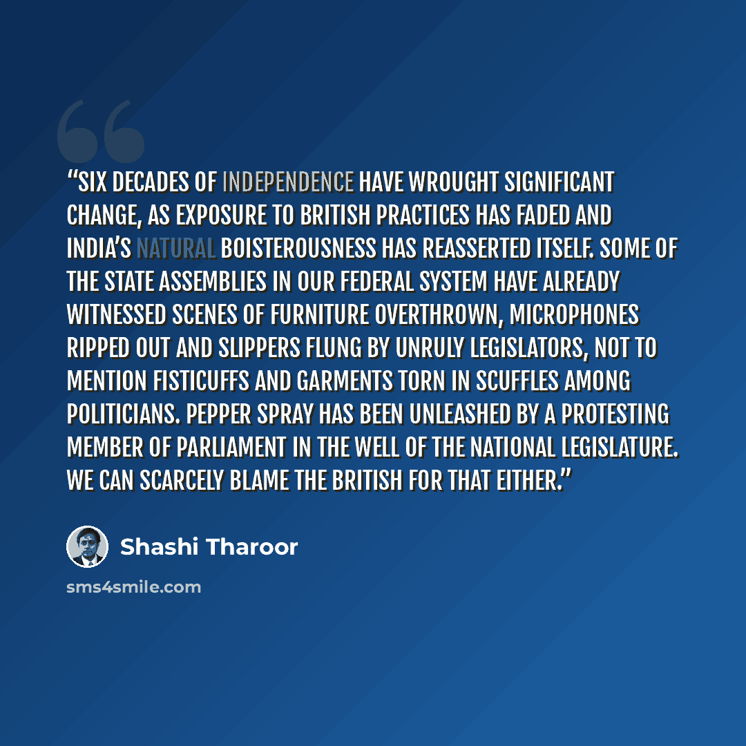 “six decades of Independence have wrought significant change, as exposure to British practices has faded and India’s natural boisterousness has reasserted itself. Some of the state assemblies in our federal system have already witnessed scenes of furniture overthrown, microphones ripped out and…” quote by Shashi Tharoor