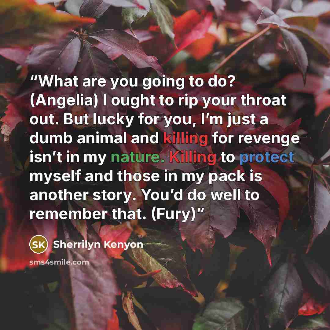 “What are you going to do? (Angelia) I ought to rip your throat out. But lucky for you, I’m just a dumb animal and killing for revenge isn’t in my nature. Killing to protect myself and those in my pack is another story. You’d do well to remember that. (Fury)” quote by Sherrilyn Kenyon