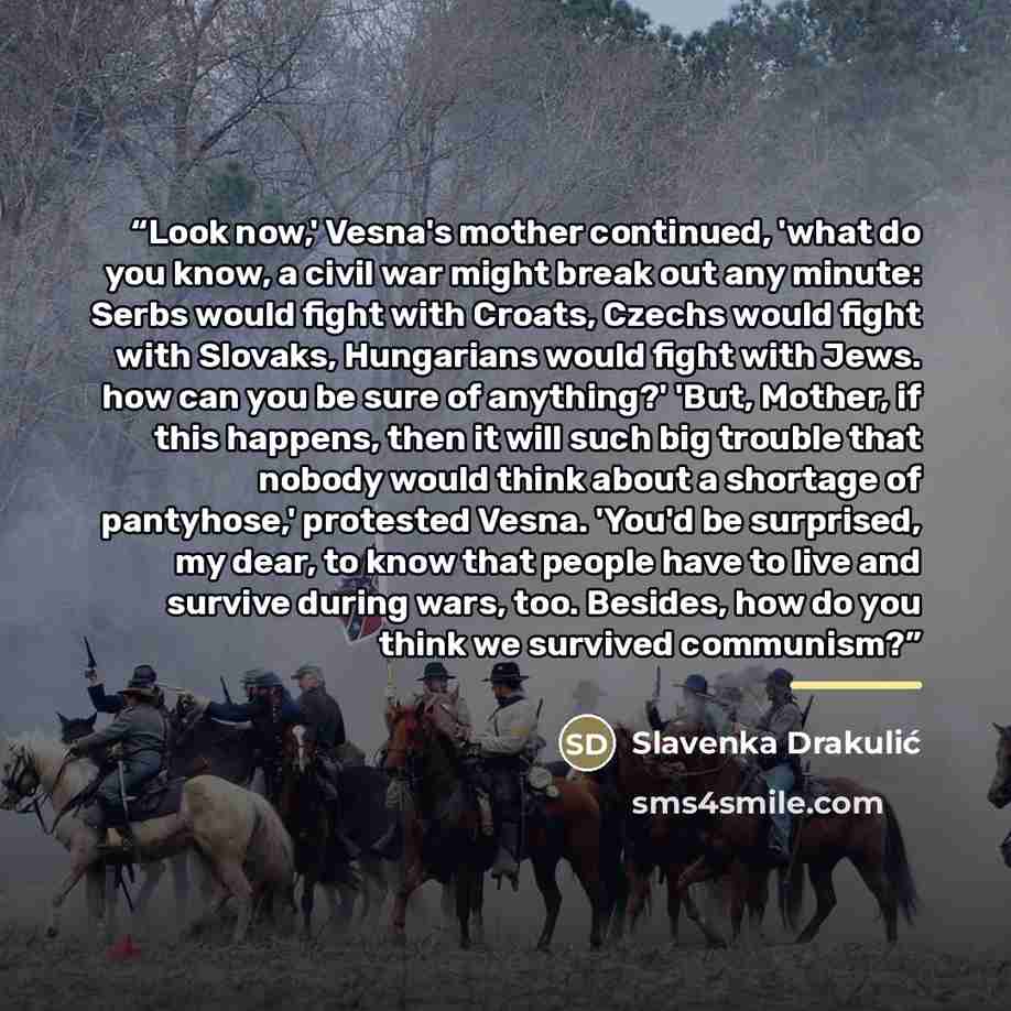 “Look now,' Vesna's mother continued, 'what do you know, a civil war might break out any minute: Serbs would fight with Croats, Czechs would fight with Slovaks, Hungarians would fight with Jews. how can you be sure of anything?' 'But, Mother, if this happens, then it will such big trouble that…” quote by Slavenka Drakulić