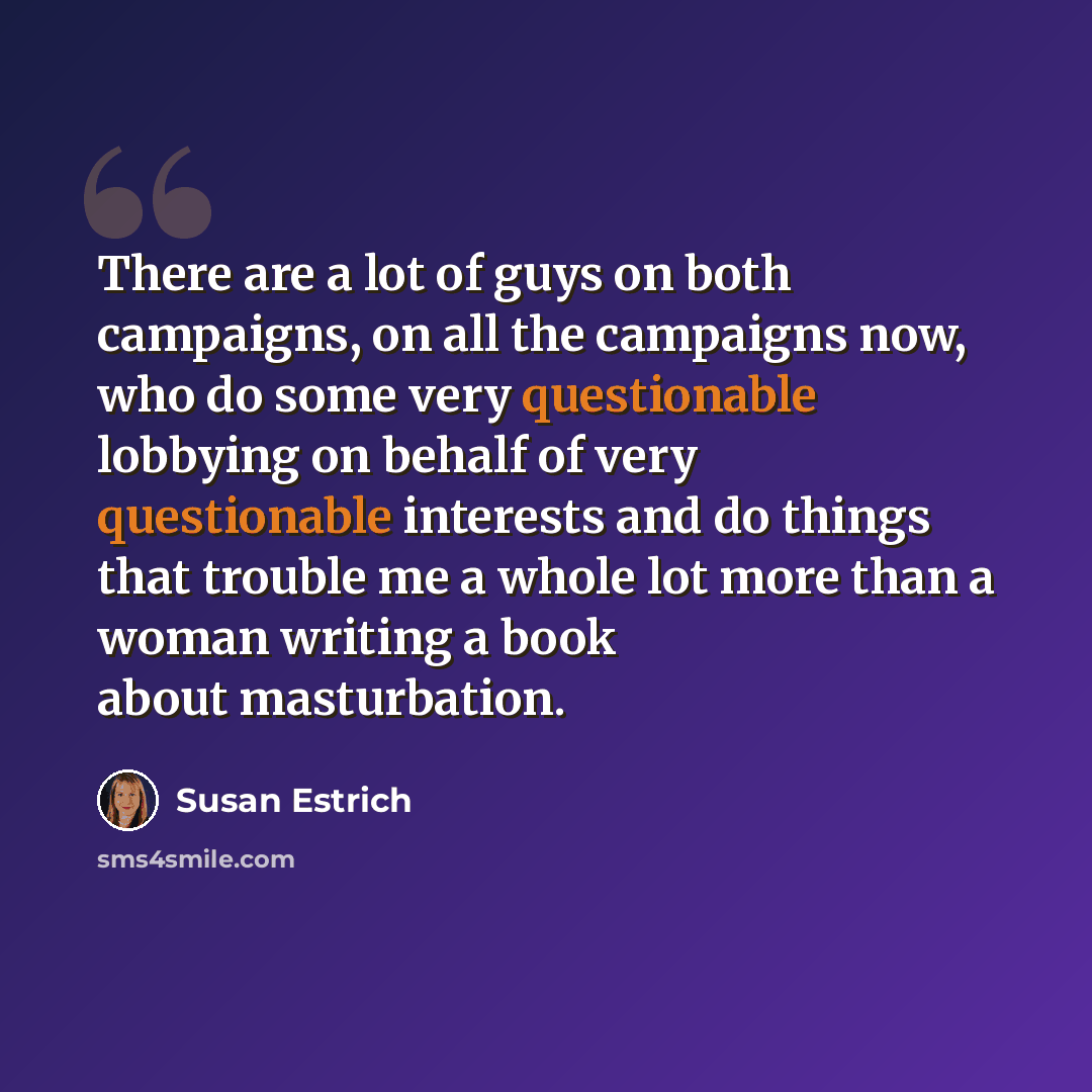 “There are a lot of guys on both campaigns, on all the campaigns now, who do some very questionable lobbying on behalf of very questionable interests and do things that trouble me a whole lot more than a woman writing a book about masturbation.” quote by Susan Estrich