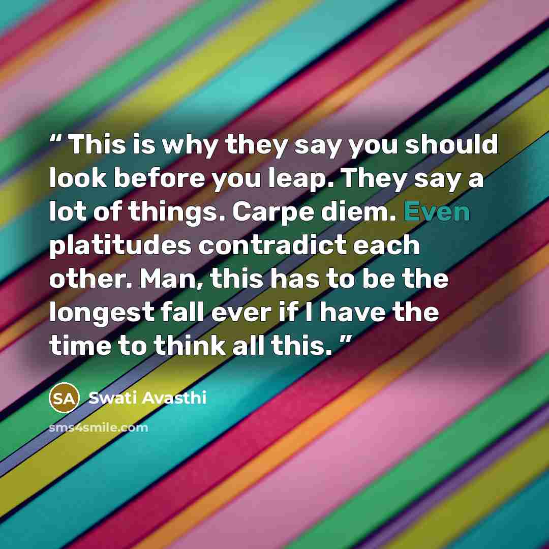 “This is why they say you should look before you leap. They say a lot of things. Carpe diem. Even platitudes contradict each other. Man, this has to be the longest fall ever if I have the time to think all this.” quote by Swati Avasthi