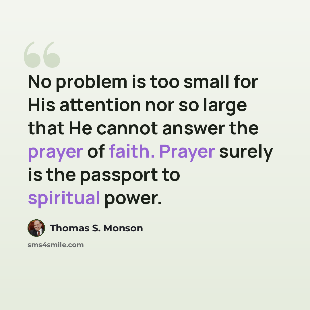 “No problem is too small for His attention nor so large that He cannot answer the prayer of faith. Prayer surely is the passport to spiritual power.” quote by Thomas S. Monson