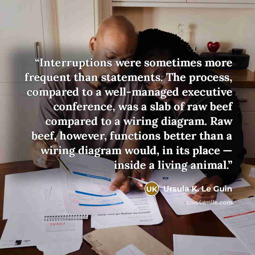 “Interruptions were sometimes more frequent than statements. The process, compared to a well-managed executive conference, was a slab of raw beef compared to a wiring diagram. Raw beef, however, functions better than a wiring diagram would, in its place — inside a living animal.” quote by Ursula K. Le Guin