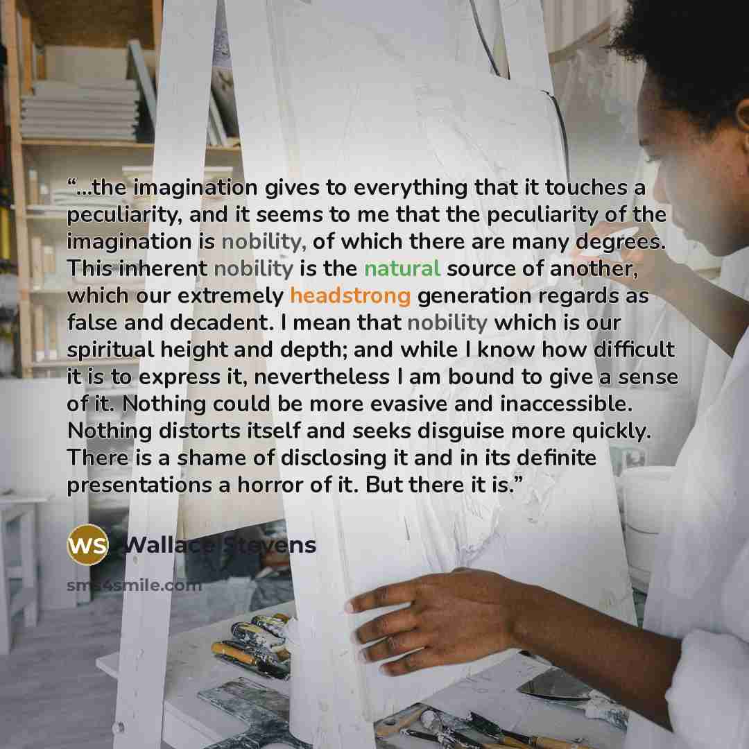 “…the imagination gives to everything that it touches a peculiarity, and it seems to me that the peculiarity of the imagination is nobility, of which there are many degrees. This inherent nobility is the natural source of another, which our extremely headstrong generation regards as false and…” quote by Wallace Stevens