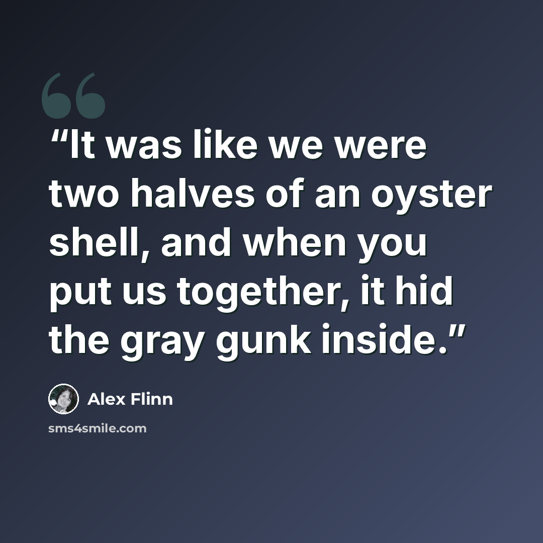 “It was like we were two halves of an oyster shell, and when you put us together, it hid the gray gunk inside.” quote by Alex Flinn