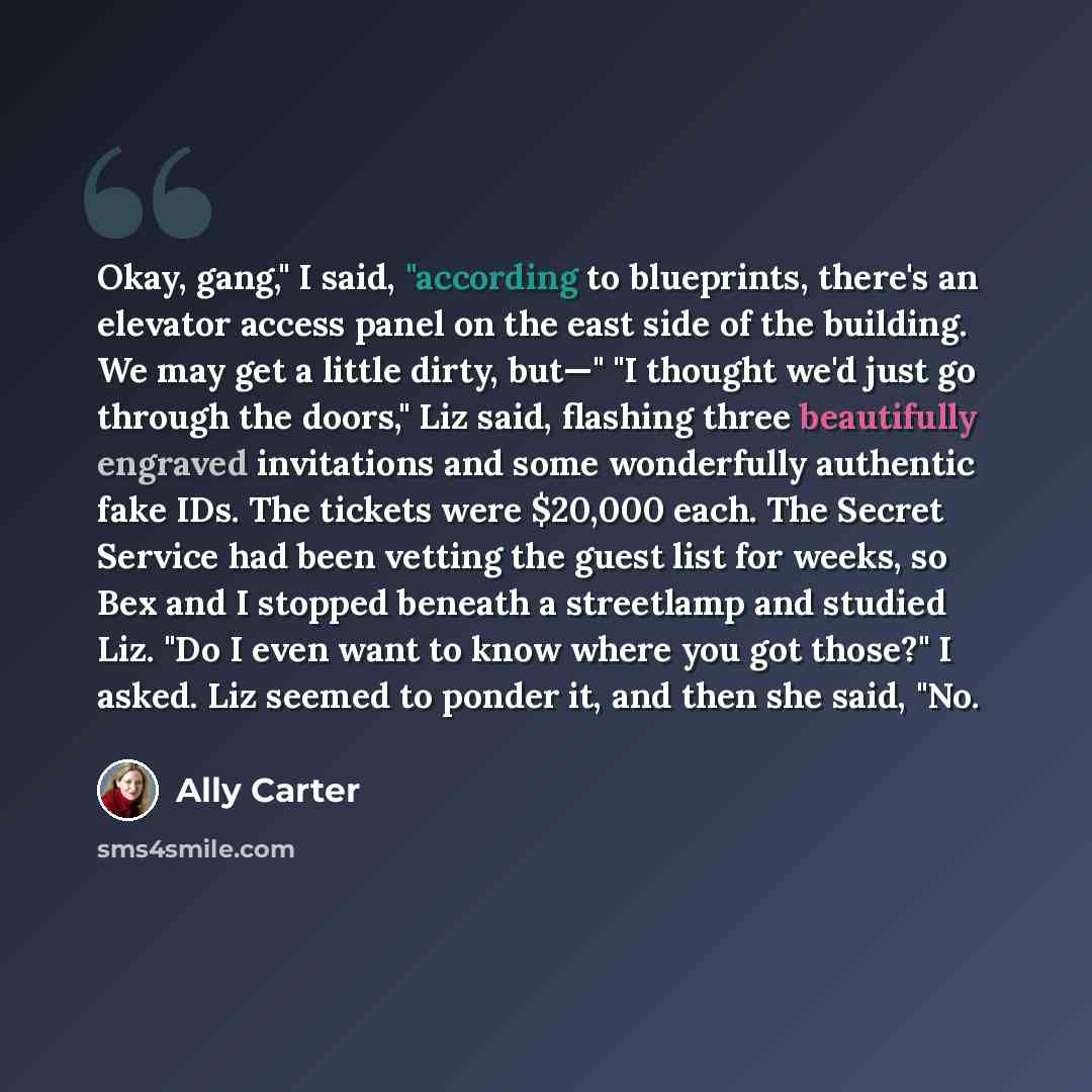 “Okay, gang," I said, "according to blueprints, there's an elevator access panel on the east side of the building. We may get a little dirty, but—" "I thought we'd just go through the doors," Liz said, flashing three beautifully engraved invitations and some wonderfully authentic fake IDs. The…” quote by Ally Carter