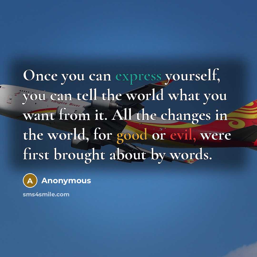 “Once you can express yourself, you can tell the world what you want from it. All the changes in the world, for good or evil, were first brought about by words.” quote by Anonymous