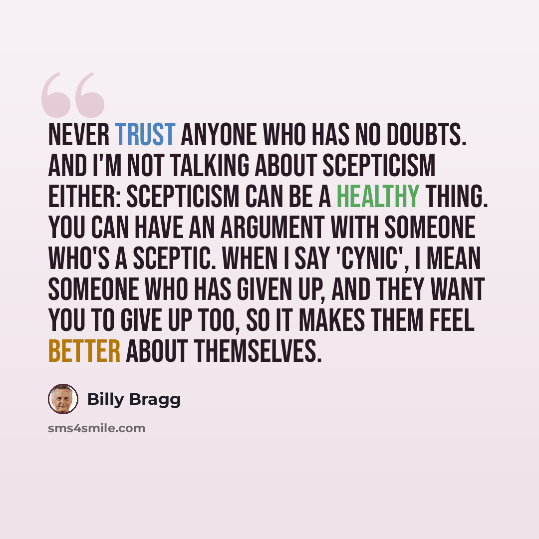“Never trust anyone who has no doubts. And I'm not talking about scepticism either: scepticism can be a healthy thing. You can have an argument with someone who's a sceptic. When I say 'cynic', I mean someone who has given up, and they want you to give up too, so it makes them feel better about…” quote by Billy Bragg