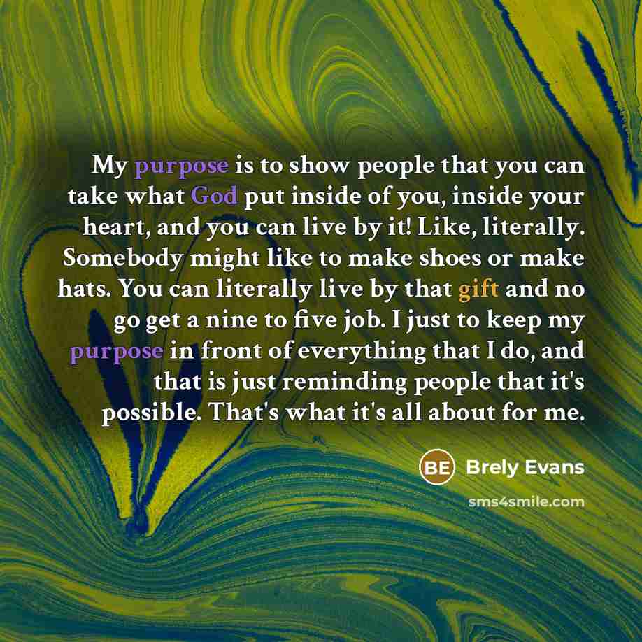 “My purpose is to show people that you can take what God put inside of you, inside your heart, and you can live by it! Like, literally. Somebody might like to make shoes or make hats. You can literally live by that gift and no go get a nine to five job. I just to keep my purpose in front of…” quote by Brely Evans