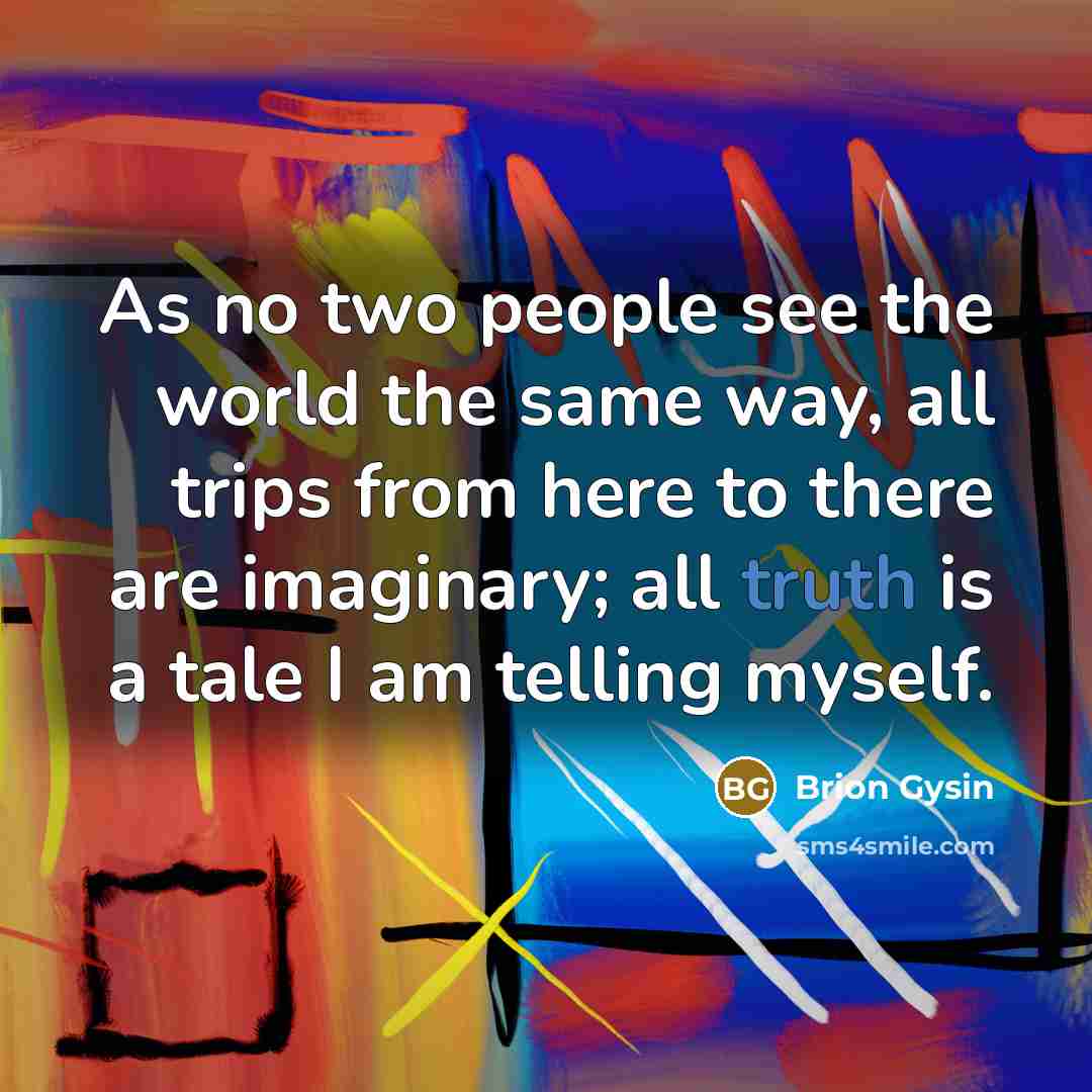 “As no two people see the world the same way, all trips from here to there are imaginary; all truth is a tale I am telling myself.” quote by Brion Gysin