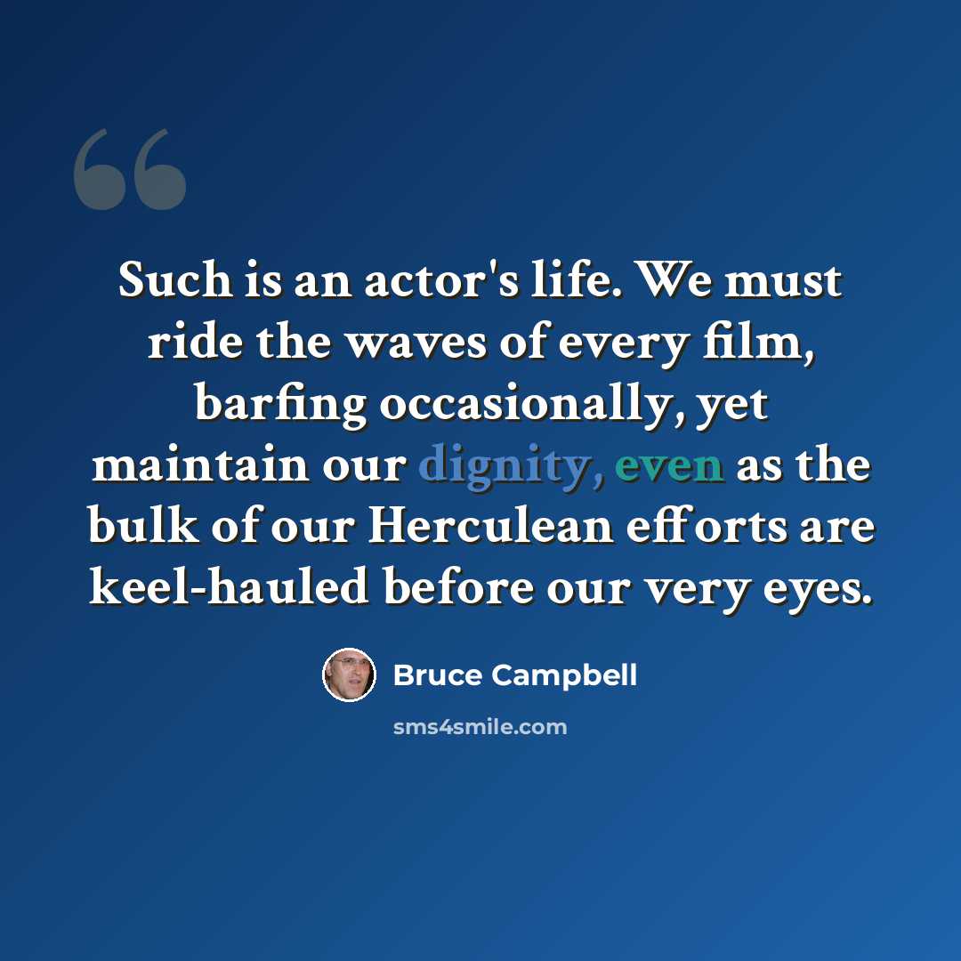 “Such is an actor's life. We must ride the waves of every film, barfing occasionally, yet maintain our dignity, even as the bulk of our Herculean efforts are keel-hauled before our very eyes.” quote by Bruce Campbell