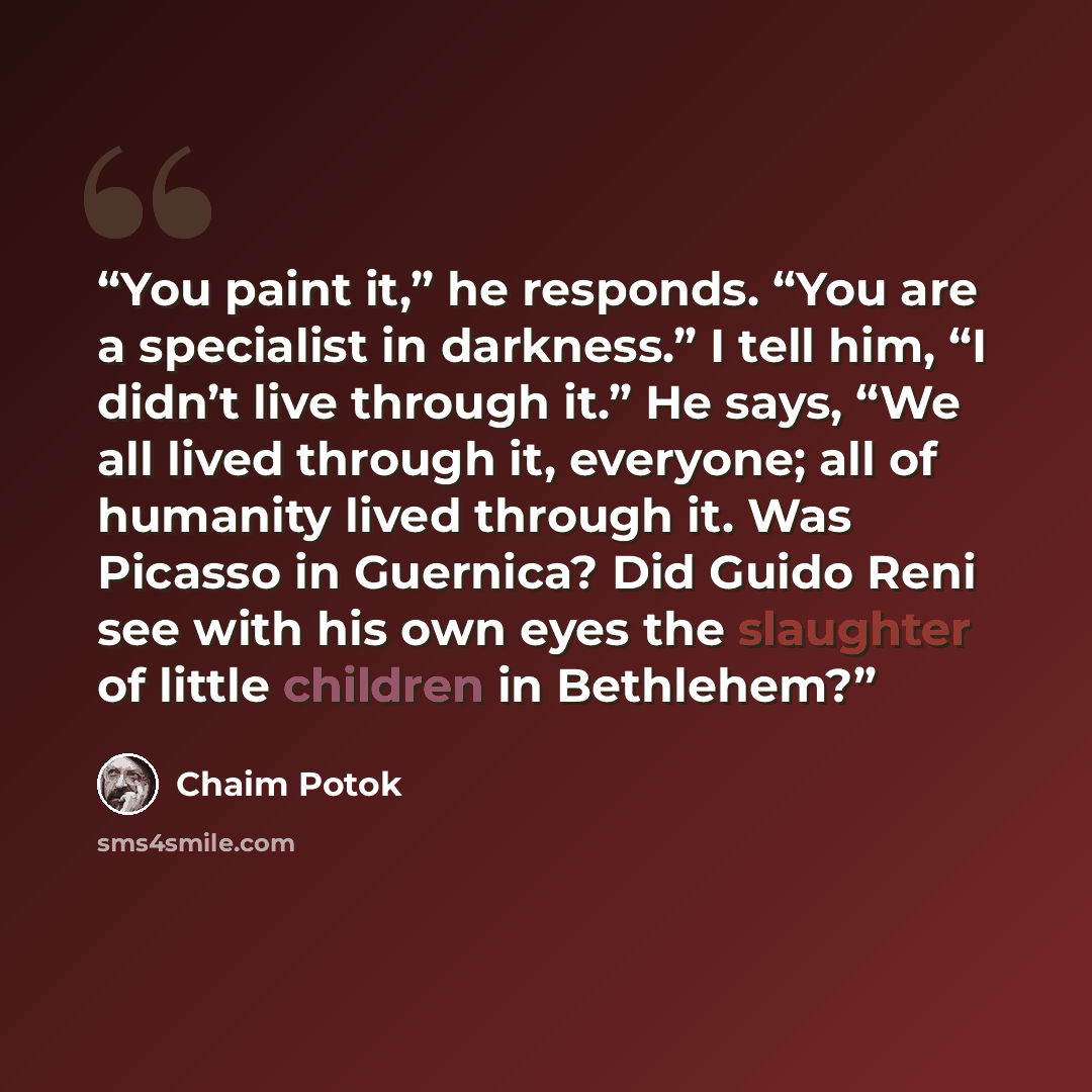 “You paint it,” he responds. “You are a specialist in darkness.” I tell him, “I didn’t live through it.” He says, “We all lived through it, everyone; all of humanity lived through it. Was Picasso in Guernica? Did Guido Reni see with his own eyes the slaughter of little children in Bethlehem?” quote by Chaim Potok