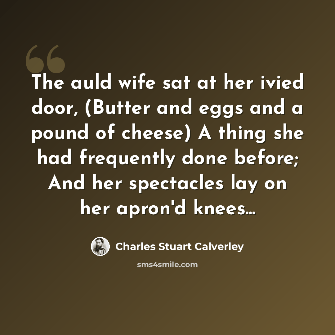 “The auld wife sat at her ivied door, (Butter and eggs and a pound of cheese) A thing she had frequently done before; And her spectacles lay on her apron'd knees...” quote by Charles Stuart Calverley