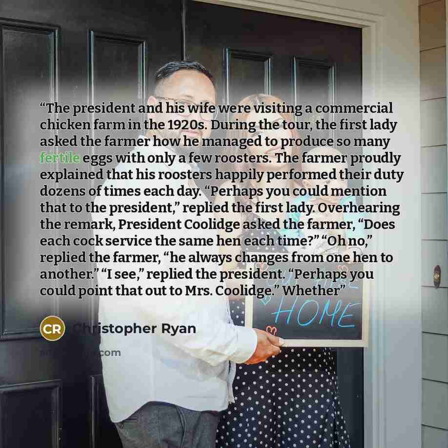 “The president and his wife were visiting a commercial chicken farm in the 1920s. During the tour, the first lady asked the farmer how he managed to produce so many fertile eggs with only a few roosters. The farmer proudly explained that his roosters happily performed their duty dozens of times…” quote by Christopher Ryan