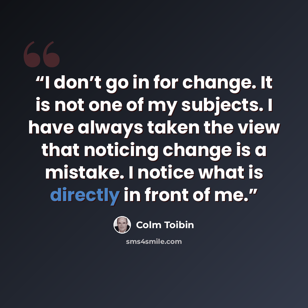 “I don’t go in for change. It is not one of my subjects. I have always taken the view that noticing change is a mistake. I notice what is directly in front of me.” quote by Colm Tóibín