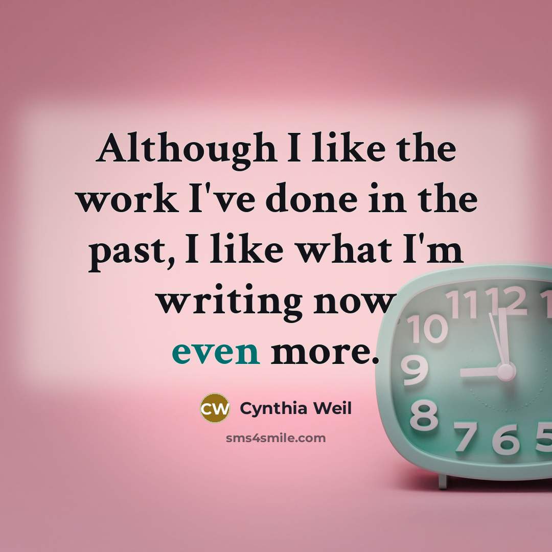 “Although I like the work I've done in the past, I like what I'm writing now even more.” quote by Cynthia Weil