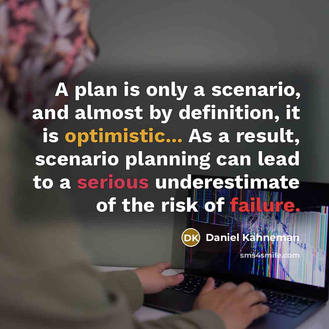 “A plan is only a scenario, and almost by definition, it is optimistic... As a result, scenario planning can lead to a serious underestimate of the risk of failure.” quote by Daniel Kahneman