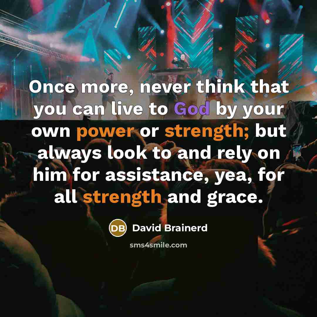 “Once more, never think that you can live to God by your own power or strength; but always look to and rely on him for assistance, yea, for all strength and grace.” quote by David Brainerd
