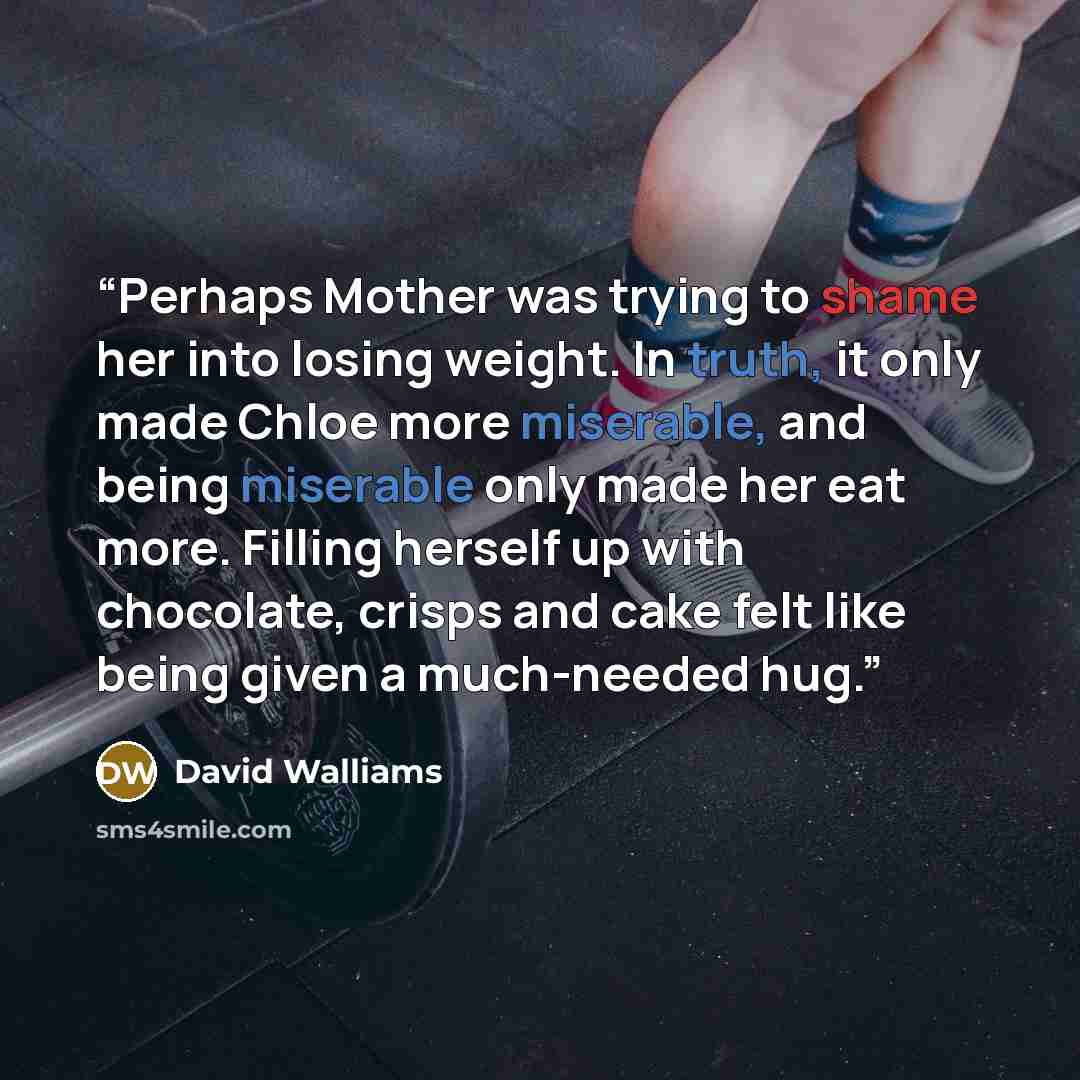 “Perhaps Mother was trying to shame her into losing weight. In truth, it only made Chloe more miserable, and being miserable only made her eat more. Filling herself up with chocolate, crisps and cake felt like being given a much-needed hug.” quote by David Walliams