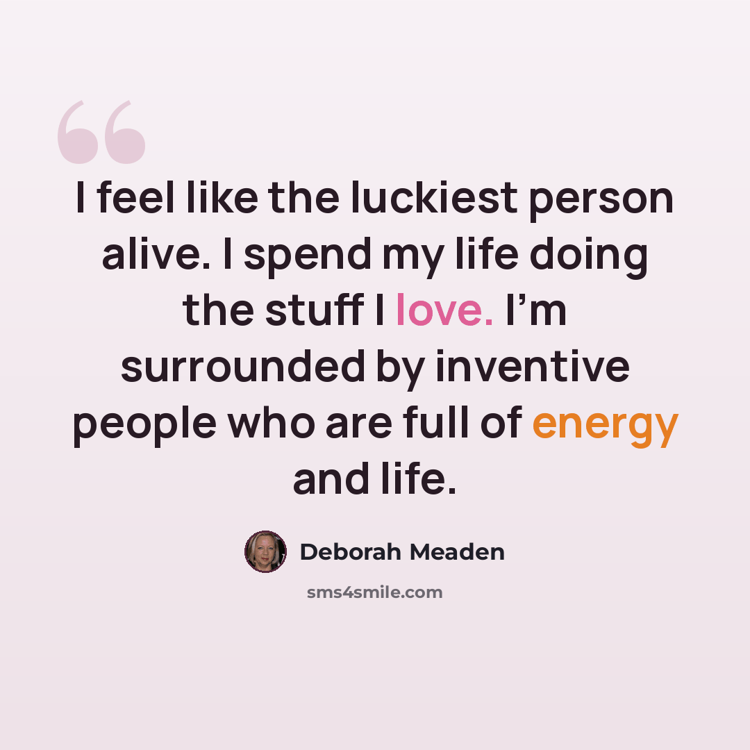 “I feel like the luckiest person alive. I spend my life doing the stuff I love. I'm surrounded by inventive people who are full of energy and life.” quote by Deborah Meaden