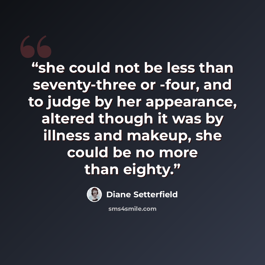 “she could not be less than seventy-three or -four, and to judge by her appearance, altered though it was by illness and makeup, she could be no more than eighty.” quote by Diane Setterfield