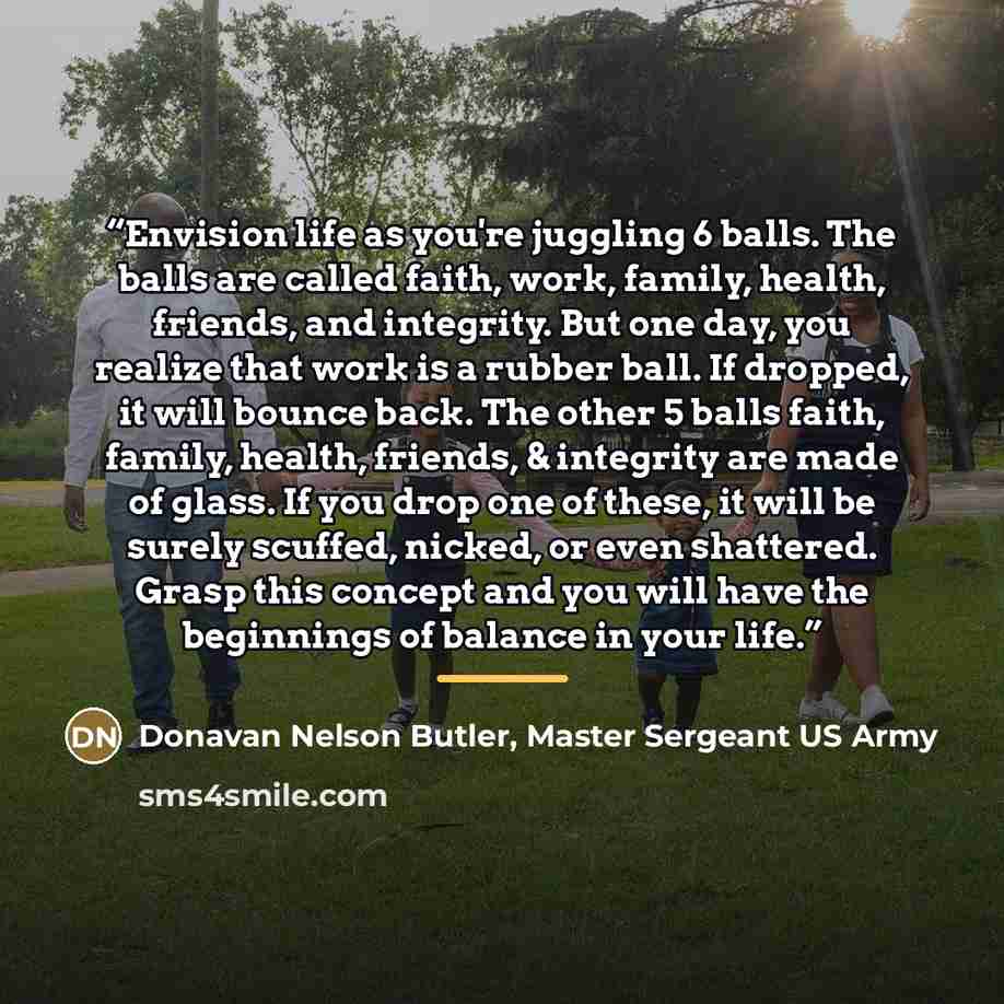 “Envision life as you're juggling 6 balls. The balls are called faith, work, family, health, friends, and integrity. But one day, you realize that work is a rubber ball. If dropped, it will bounce back. The other 5 balls faith, family, health, friends, & integrity are made of glass. If you drop one…” quote by Donavan Nelson Butler, Master Sergeant US Army