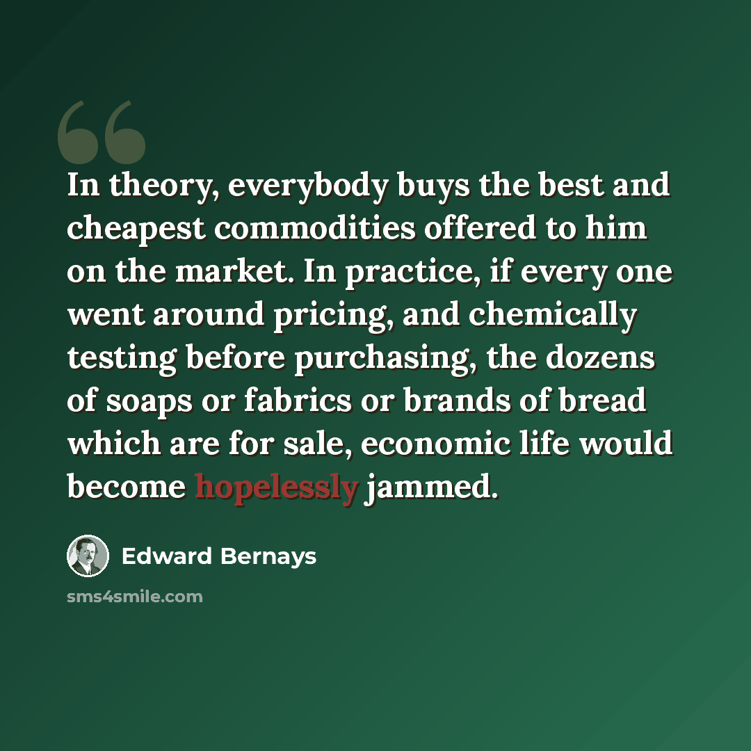 “In theory, everybody buys the best and cheapest commodities offered to him on the market. In practice, if every one went around pricing, and chemically testing before purchasing, the dozens of soaps or fabrics or brands of bread which are for sale, economic life would become hopelessly jammed.” quote by Edward Bernays