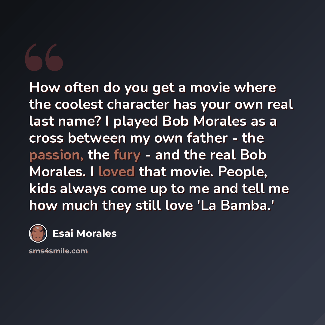 “How often do you get a movie where the coolest character has your own real last name? I played Bob Morales as a cross between my own father - the passion, the fury - and the real Bob Morales. I loved that movie. People, kids always come up to me and tell me how much they still love 'La Bamba.'” quote by Esai Morales