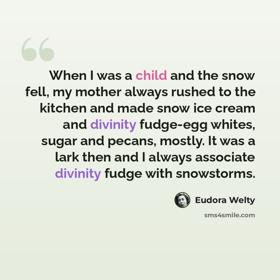 “When I was a child and the snow fell, my mother always rushed to the kitchen and made snow ice cream and divinity fudge-egg whites, sugar and pecans, mostly. It was a lark then and I always associate divinity fudge with snowstorms.” quote by Eudora Welty