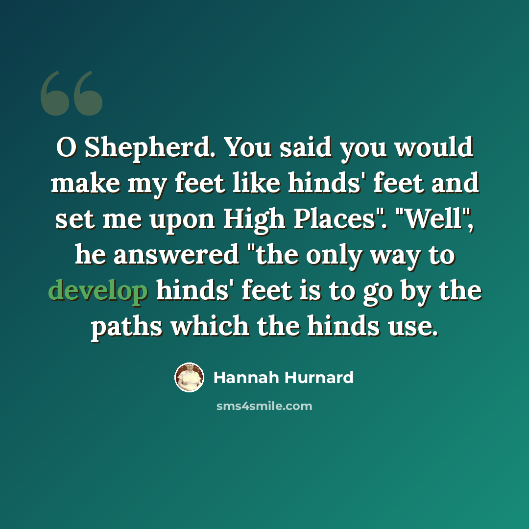 “O Shepherd. You said you would make my feet like hinds' feet and set me upon High Places". "Well", he answered "the only way to develop hinds' feet is to go by the paths which the hinds use.” quote by Hannah Hurnard