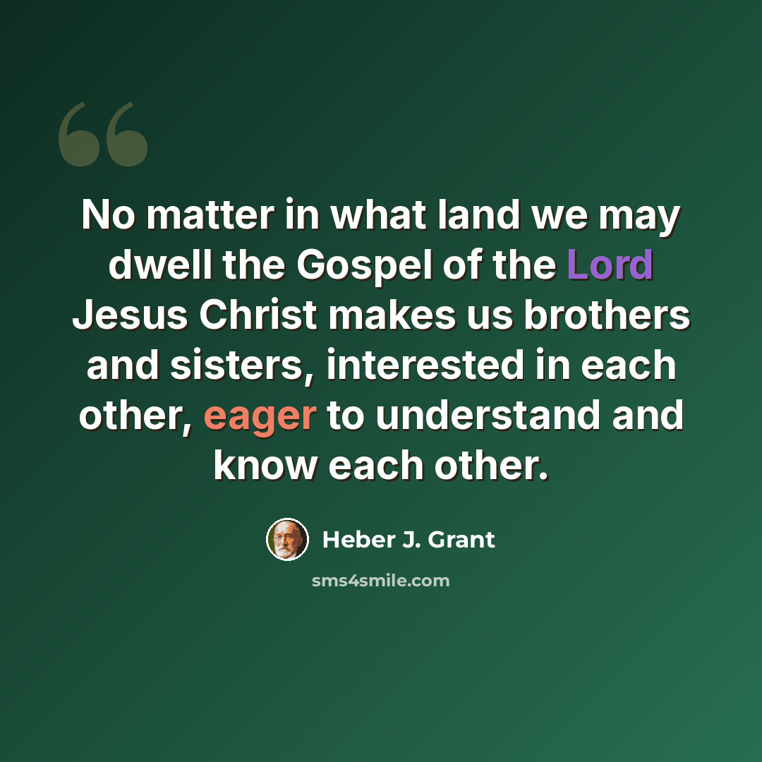“No matter in what land we may dwell the Gospel of the Lord Jesus Christ makes us brothers and sisters, interested in each other, eager to understand and know each other.” quote by Heber J. Grant