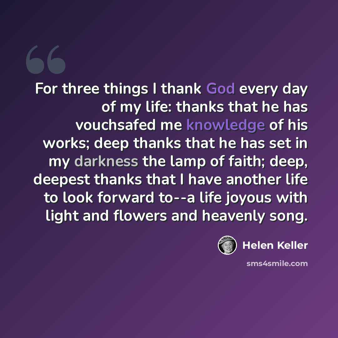 “For three things I thank God every day of my life: thanks that he has vouchsafed me knowledge of his works; deep thanks that he has set in my darkness the lamp of faith; deep, deepest thanks that I have another life to look forward to--a life joyous with light and flowers and heavenly song.” quote by Helen Keller