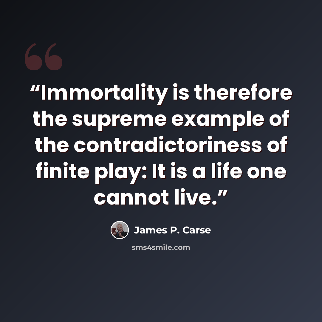 “Immortality is therefore the supreme example of the contradictoriness of finite play: It is a life one cannot live.” quote by James P. Carse