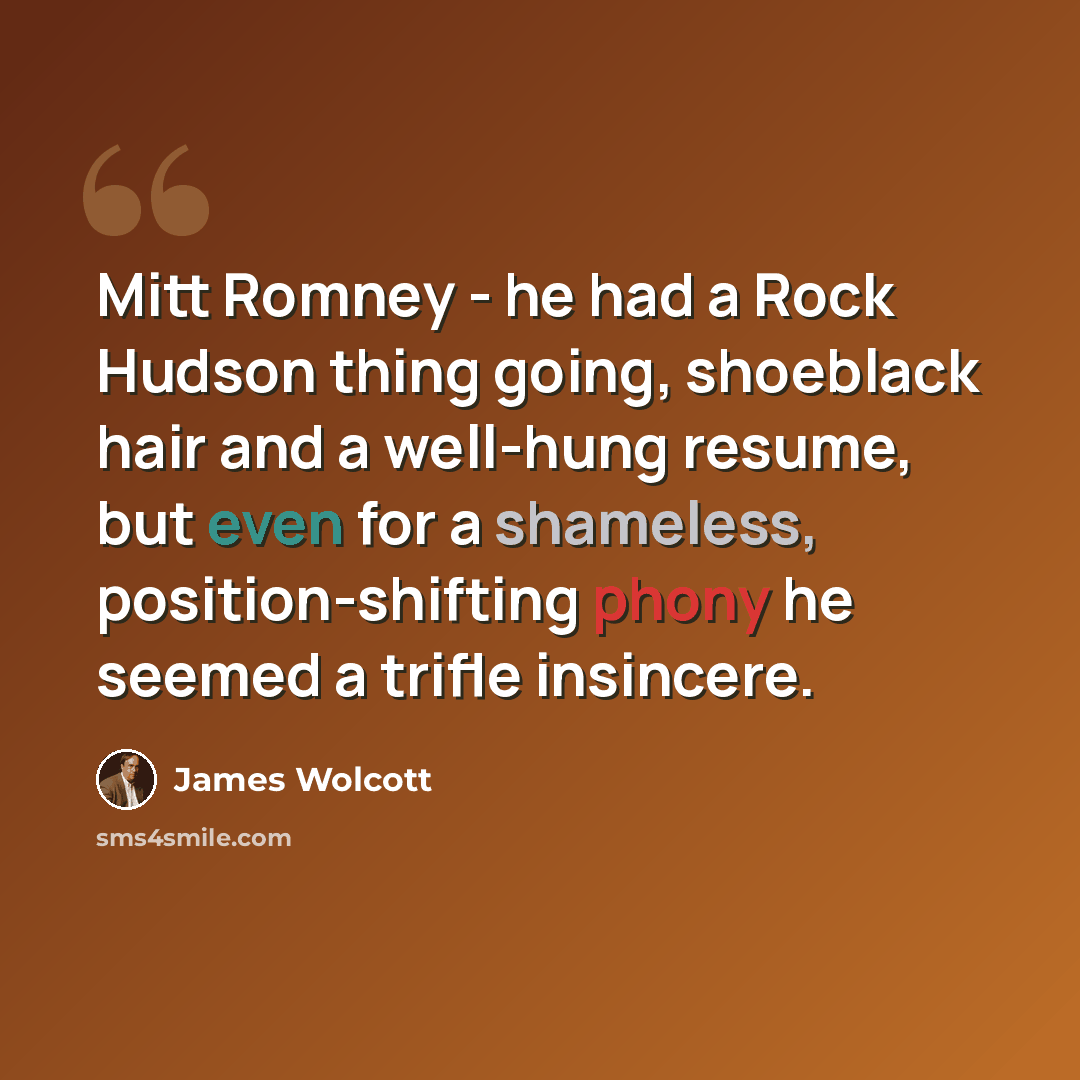 “Mitt Romney - he had a Rock Hudson thing going, shoeblack hair and a well-hung resume, but even for a shameless, position-shifting phony he seemed a trifle insincere.” quote by James Wolcott