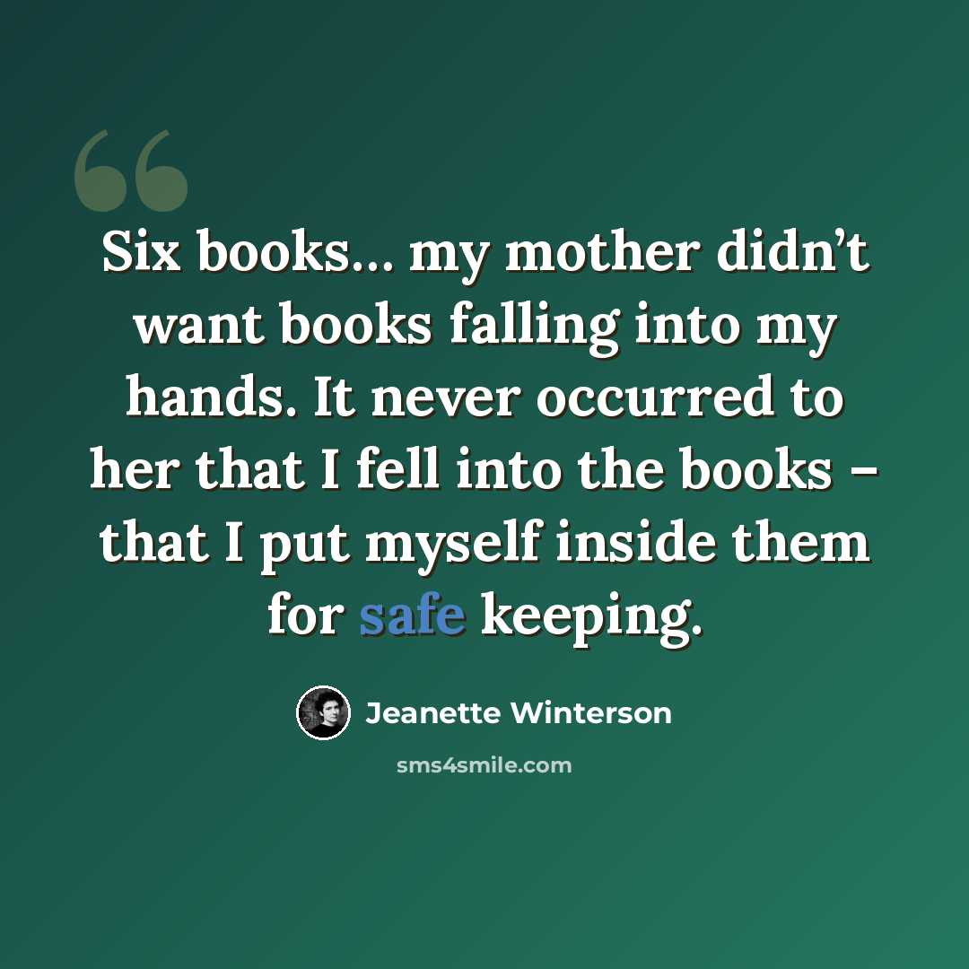 “Six books… my mother didn’t want books falling into my hands. It never occurred to her that I fell into the books – that I put myself inside them for safe keeping.” quote by Jeanette Winterson