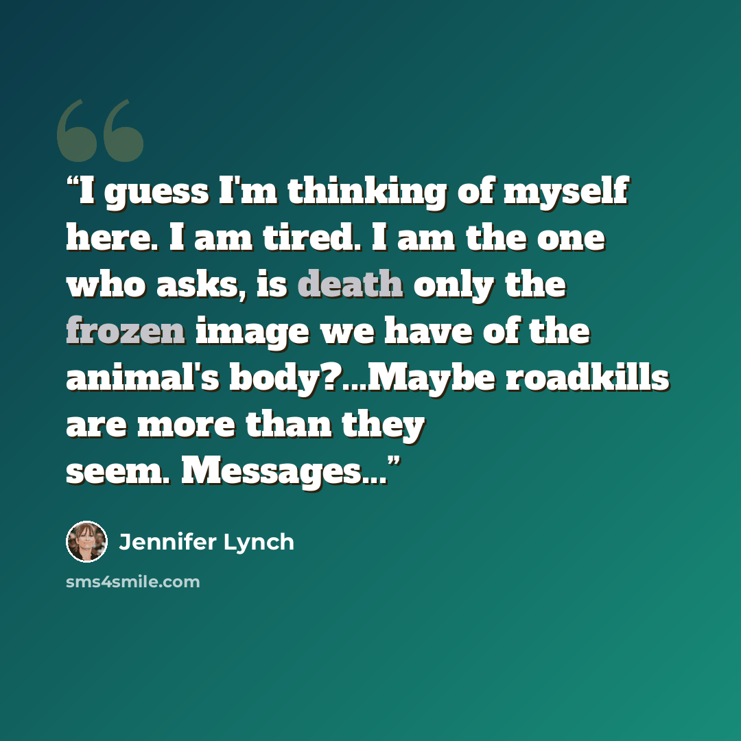 “I guess I'm thinking of myself here. I am tired. I am the one who asks, is death only the frozen image we have of the animal's body?...Maybe roadkills are more than they seem. Messages...” quote by Jennifer Lynch