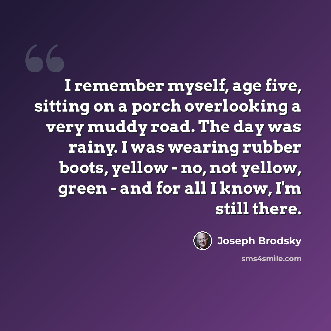 “I remember myself, age five, sitting on a porch overlooking a very muddy road. The day was rainy. I was wearing rubber boots, yellow - no, not yellow, green - and for all I know, I'm still there.” quote by Joseph Brodsky